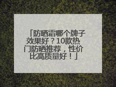 防晒霜哪个牌子效果好？10款热门防晒推荐，性价比高质量好！