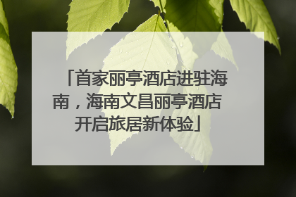 首家丽亭酒店进驻海南，海南文昌丽亭酒店开启旅居新体验