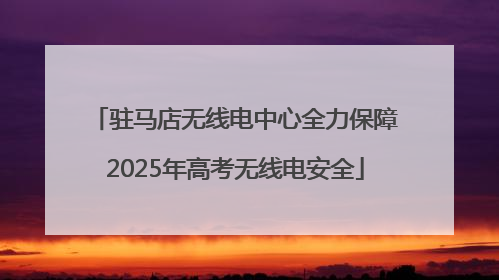 驻马店无线电中心全力保障2025年高考无线电安全