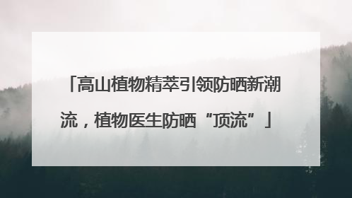 高山植物精萃引领防晒新潮流，植物医生防晒“顶流”