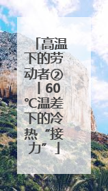 高温下的劳动者②丨60℃温差下的冷热“接力”