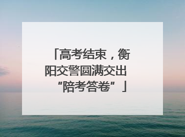 高考结束，衡阳交警圆满交出“陪考答卷”