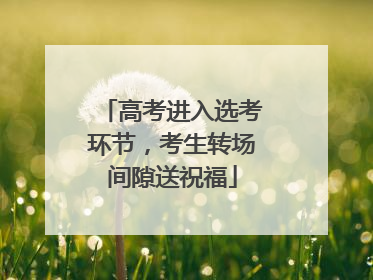 高考进入选考环节，考生转场间隙送祝福