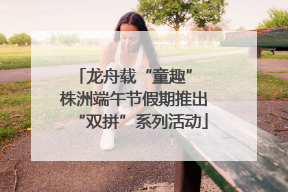 龙舟载“童趣” 株洲端午节假期推出“双拼”系列活动
