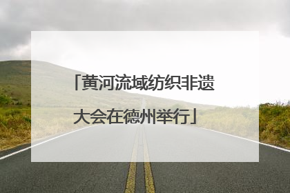 黄河流域纺织非遗大会在德州举行