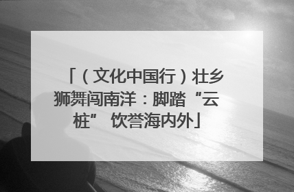 （文化中国行）壮乡狮舞闯南洋：脚踏“云桩” 饮誉海内外