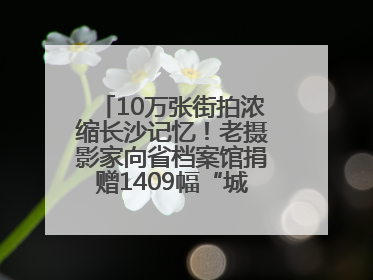 10万张街拍浓缩长沙记忆！老摄影家向省档案馆捐赠1409幅“城市底片”，有你的故事吗？