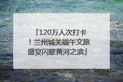 120万人次打卡！兰州城关端午文旅盛宴闪耀黄河之滨