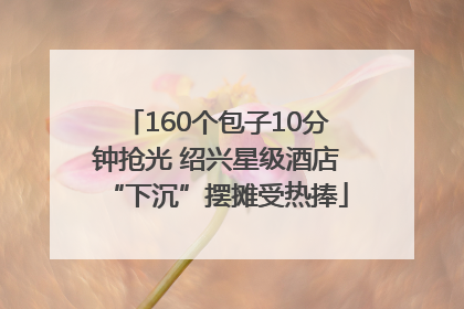 160个包子10分钟抢光 绍兴星级酒店“下沉”摆摊受热捧