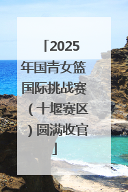 2025年国青女篮国际挑战赛（十堰赛区）圆满收官