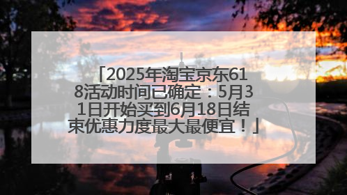 2025年淘宝京东618活动时间已确定：5月31日开始买到6月18日结束优惠力度最大最便宜！