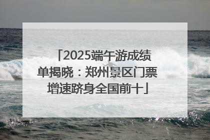 2025端午游成绩单揭晓：郑州景区门票增速跻身全国前十