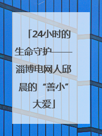 24小时的生命守护——淄博电网人邱晨的“善小”大爱