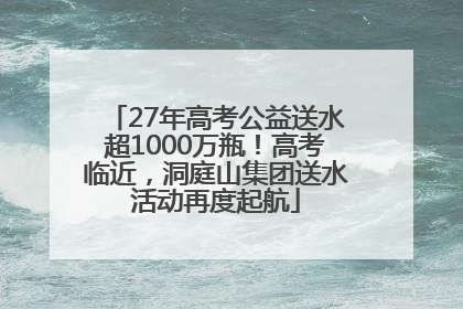 27年高考公益送水超1000万瓶！高考临近，洞庭山集团送水活动再度起航