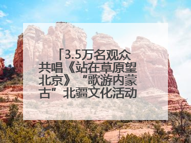 3.5万名观众共唱《站在草原望北京》“歌游内蒙古”北疆文化活动季启动