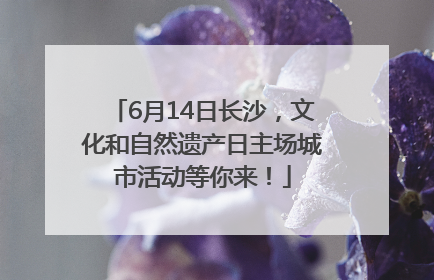 6月14日长沙，文化和自然遗产日主场城市活动等你来！