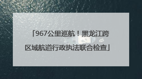 967公里巡航！黑龙江跨区域航道行政执法联合检查